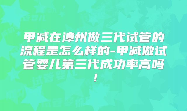 甲减在漳州做三代试管的流程是怎么样的-甲减做试管婴儿第三代成功率高吗！