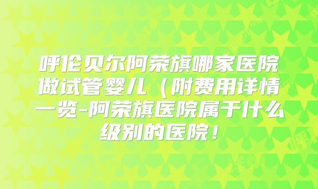 呼伦贝尔阿荣旗哪家医院做试管婴儿(附费用详情一览-阿荣旗医院属于什么级别的医院!