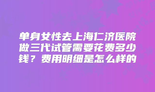 单身女性去上海仁济医院做三代试管需要花费多少钱？费用明细是怎么样的