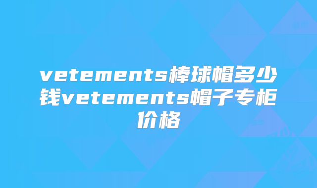 vetements棒球帽多少钱vetements帽子专柜价格