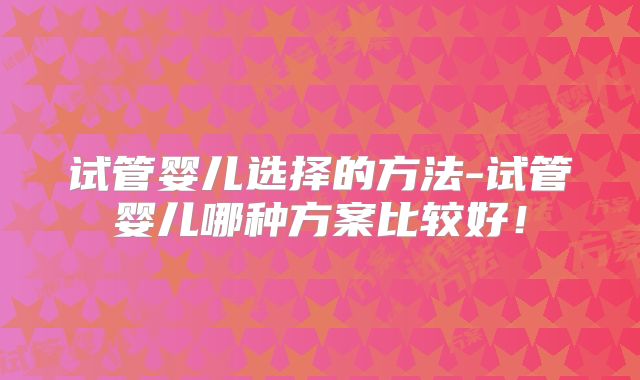 试管婴儿选择的方法-试管婴儿哪种方案比较好！