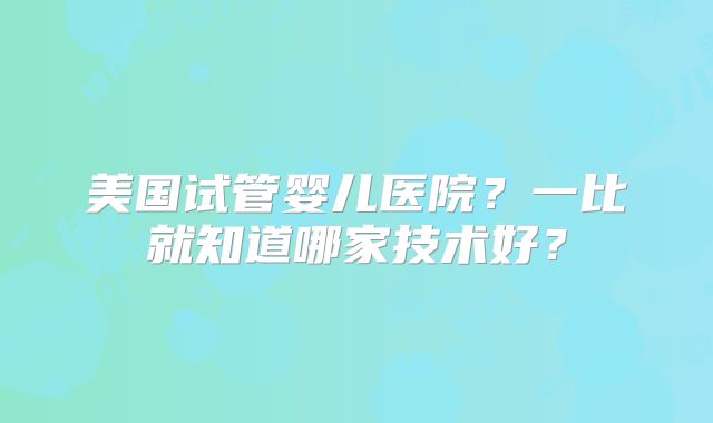 美国试管婴儿医院?一比就知道哪家技术好?
