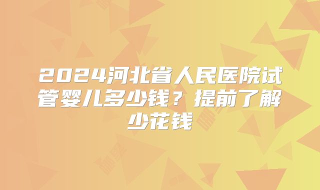 2024河北省人民医院试管婴儿多少钱?提前了解少花钱