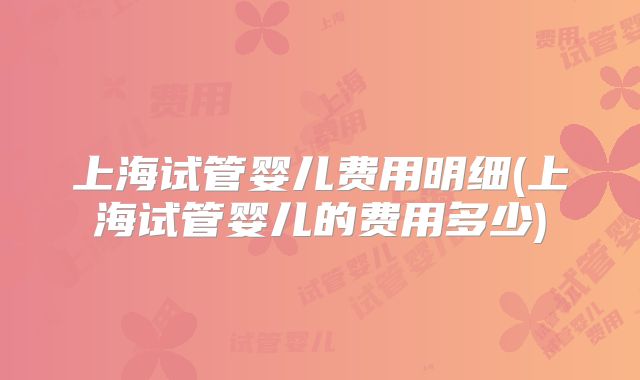 上海试管婴儿费用明细(上海试管婴儿的费用多少)