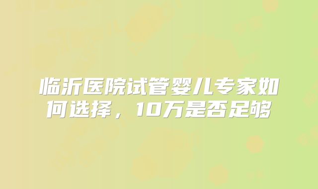 临沂医院试管婴儿专家如何选择,10万是否足够