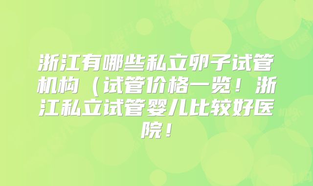 浙江有哪些私立卵子试管机构(试管价格一览!浙江私立试管婴儿比较好医院!