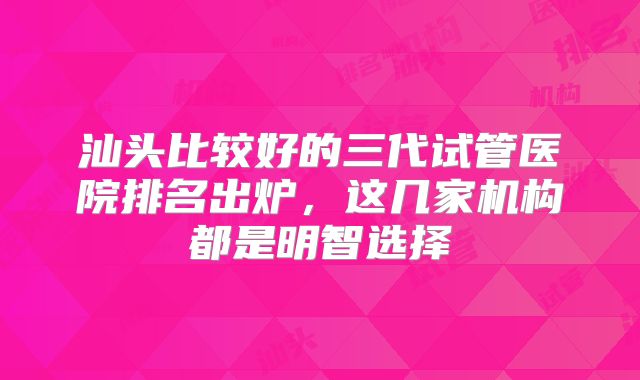 汕头比较好的三代试管医院排名出炉,这几家机构都是明智选择