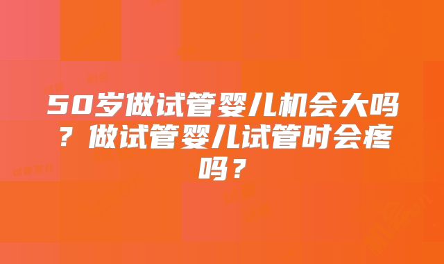 50岁做试管婴儿机会大吗?做试管婴儿试管时会疼吗?