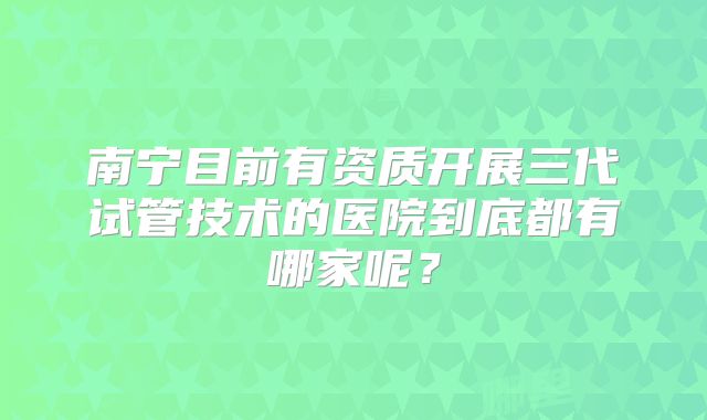 南宁目前有资质开展三代试管技术的医院到底都有哪家呢？