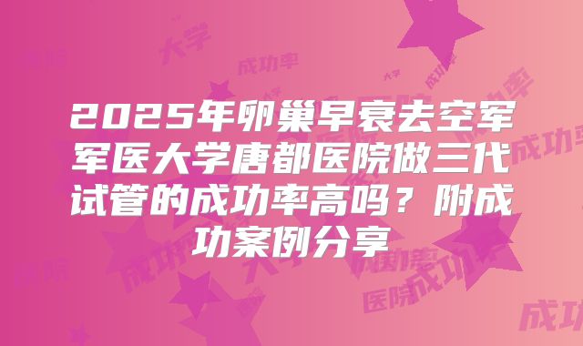 2025年卵巢早衰去空军军医大学唐都医院做三代试管的成功率高吗？附成功案例分享