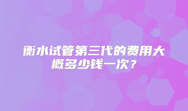 衡水试管第三代的费用大概多少钱一次？
