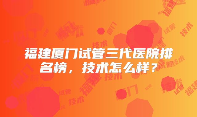 福建厦门试管三代医院排名榜,技术怎么样?