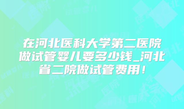 在河北医科大学第二医院做试管婴儿要多少钱_河北省二院做试管费用！