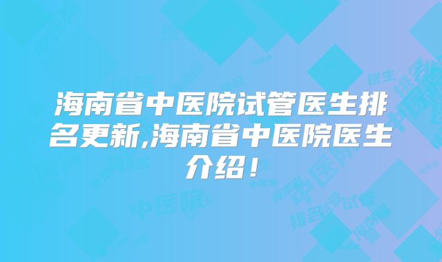 海南省中医院试管医生排名更新,海南省中医院医生介绍！