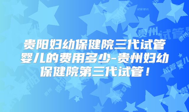 贵阳妇幼保健院三代试管婴儿的费用多少-贵州妇幼保健院第三代试管!