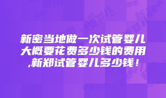 新密当地做一次试管婴儿大概要花费多少钱的费用,新郑试管婴儿多少钱！
