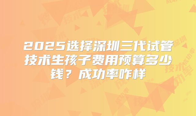 2025选择深圳三代试管技术生孩子费用预算多少钱？成功率咋样
