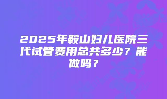 2025年鞍山妇儿医院三代试管费用总共多少?能做吗?
