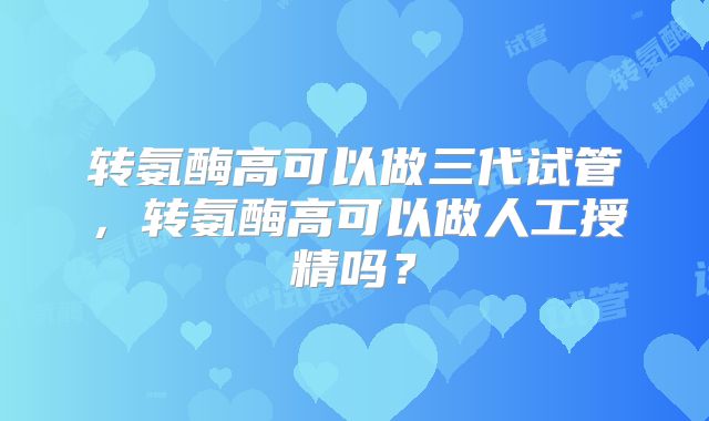 转氨酶高可以做三代试管，转氨酶高可以做人工授精吗？