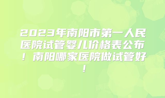 2023年南阳市第一人民医院试管婴儿价格表公布！南阳哪家医院做试管好！