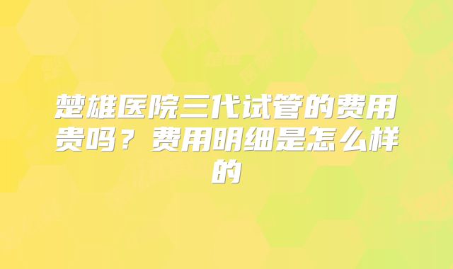 楚雄医院三代试管的费用贵吗？费用明细是怎么样的