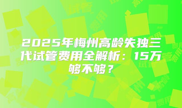 2025年梅州高龄失独三代试管费用全解析:15万够不够?