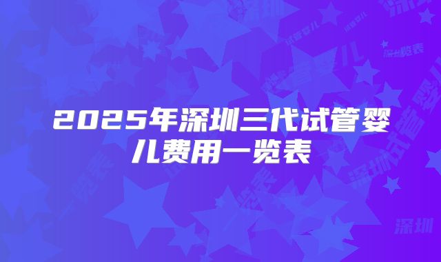 2025年深圳三代试管婴儿费用一览表