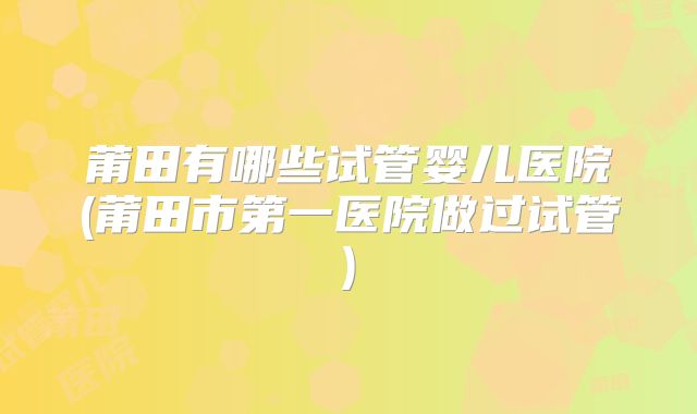 莆田有哪些试管婴儿医院(莆田市第一医院做过试管)