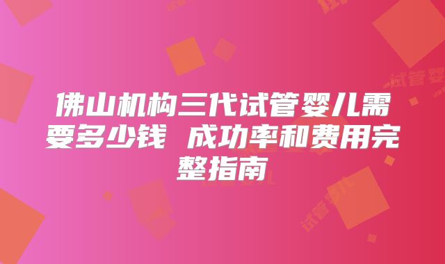 佛山机构三代试管婴儿需要多少钱 成功率和费用完整指南