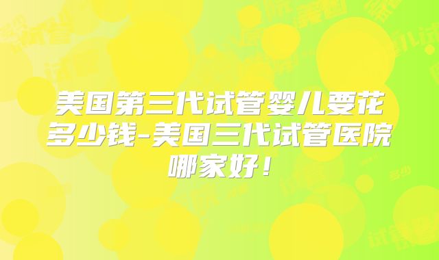 美国第三代试管婴儿要花多少钱-美国三代试管医院哪家好！