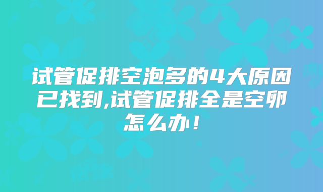 试管促排空泡多的4大原因已找到,试管促排全是空卵怎么办！