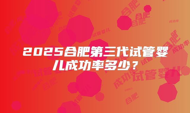 2025合肥第三代试管婴儿成功率多少？