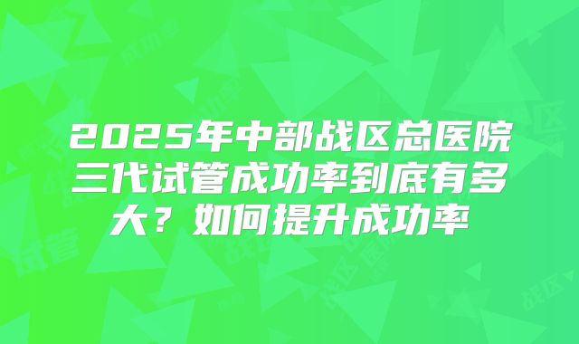 2025年中部战区总医院三代试管成功率到底有多大?如何提升成功率