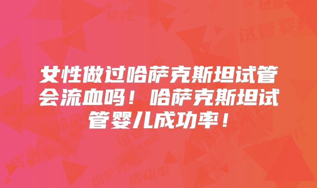 女性做过哈萨克斯坦试管会流血吗！哈萨克斯坦试管婴儿成功率！