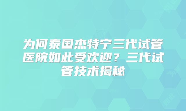 为何泰国杰特宁三代试管医院如此受欢迎？三代试管技术揭秘