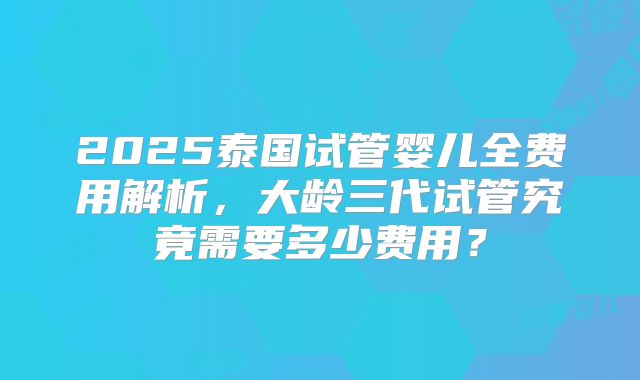 2025泰国试管婴儿全费用解析，大龄三代试管究竟需要多少费用？