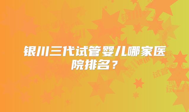 银川三代试管婴儿哪家医院排名？