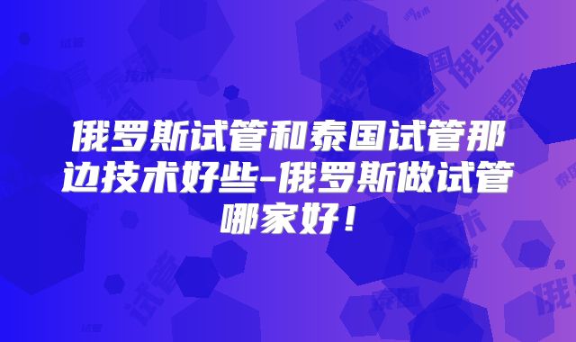 俄罗斯试管和泰国试管那边技术好些-俄罗斯做试管哪家好!