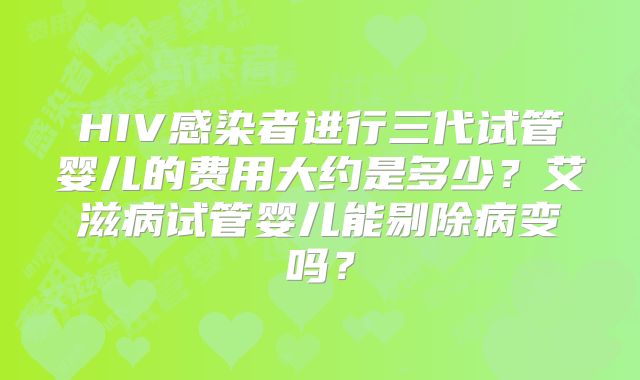 HIV感染者进行三代试管婴儿的费用大约是多少？艾滋病试管婴儿能剔除病变吗？