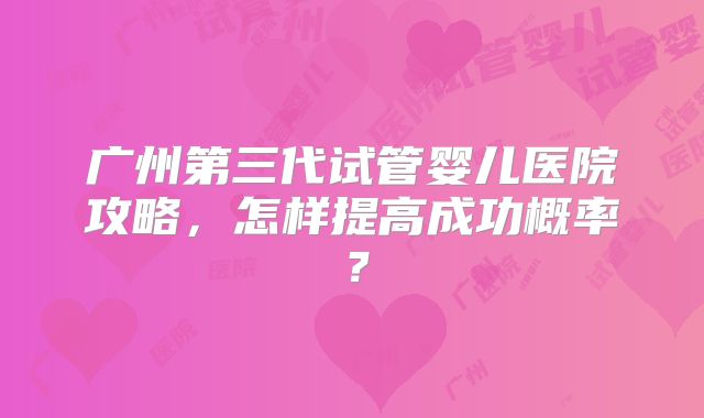 广州第三代试管婴儿医院攻略,怎样提高成功概率?