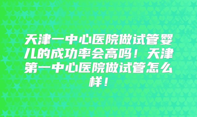 天津一中心医院做试管婴儿的成功率会高吗！天津第一中心医院做试管怎么样！