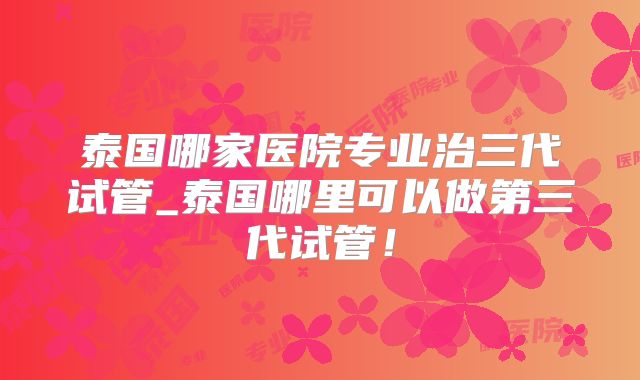 泰国哪家医院专业治三代试管_泰国哪里可以做第三代试管！
