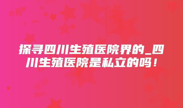 探寻四川生殖医院界的_四川生殖医院是私立的吗！
