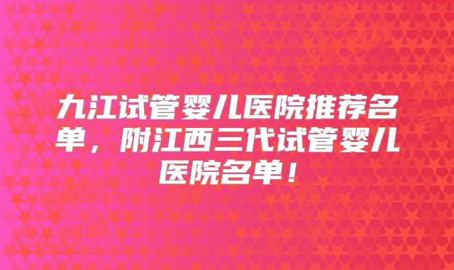 九江试管婴儿医院推荐名单,附江西三代试管婴儿医院名单!