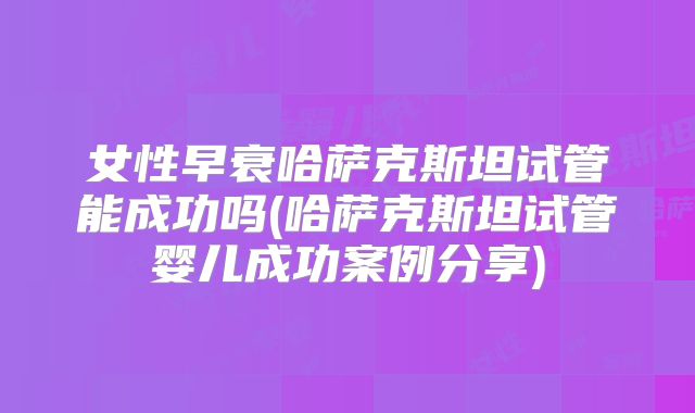 女性早衰哈萨克斯坦试管能成功吗(哈萨克斯坦试管婴儿成功案例分享)