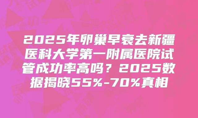 2025年卵巢早衰去新疆医科大学第一附属医院试管成功率高吗？2025数据揭晓55%-70%真相