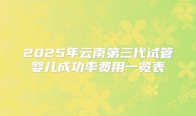 2025年云南第三代试管婴儿成功率费用一览表