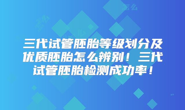 三代试管胚胎等级划分及优质胚胎怎么辨别！三代试管胚胎检测成功率！
