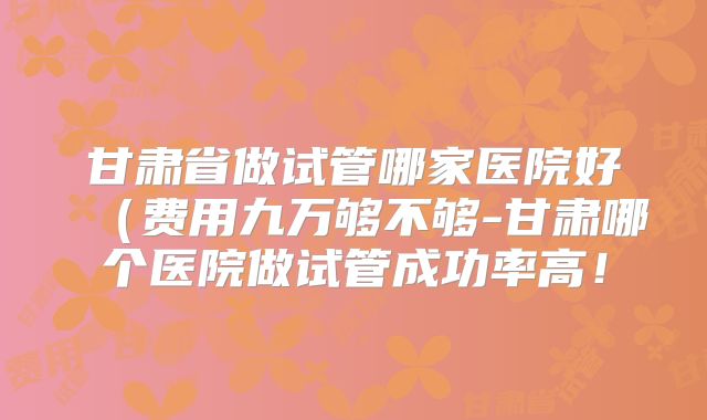 甘肃省做试管哪家医院好(费用九万够不够-甘肃哪个医院做试管成功率高!