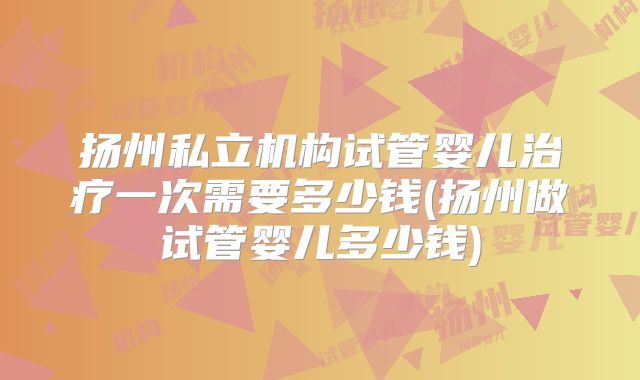 扬州私立机构试管婴儿治疗一次需要多少钱(扬州做试管婴儿多少钱)